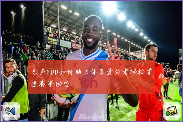 乐鱼app如何助力体育爱好者轻松掌握赛事动态