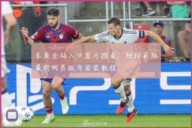 乐鱼全站入口官方指南：轻松获取最新网页版与安装教程