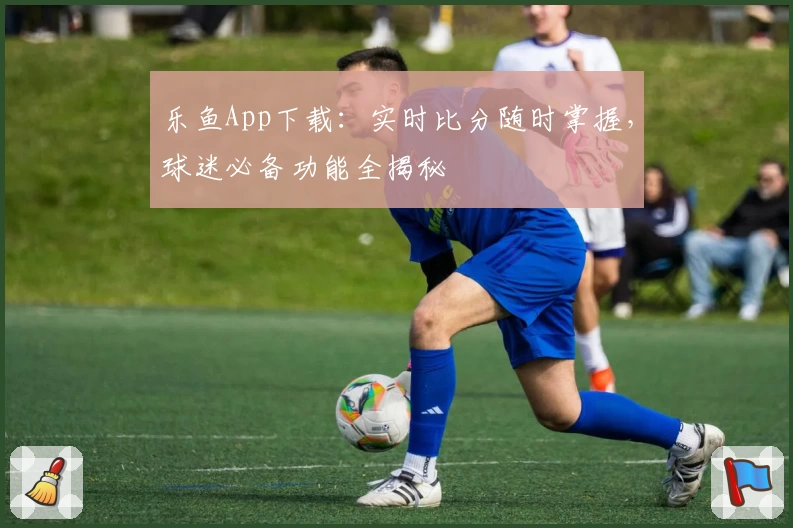 乐鱼App下载：实时比分随时掌握，球迷必备功能全揭秘