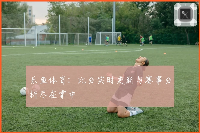 乐鱼体育：比分实时更新与赛事分析尽在掌中