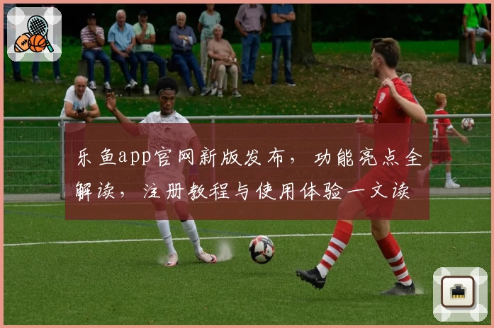 乐鱼app官网新版发布，功能亮点全解读，注册教程与使用体验一文读懂