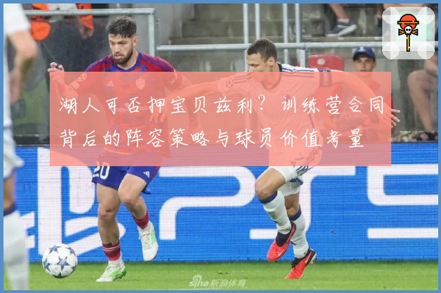湖人可否押宝贝兹利？训练营合同背后的阵容策略与球员价值考量