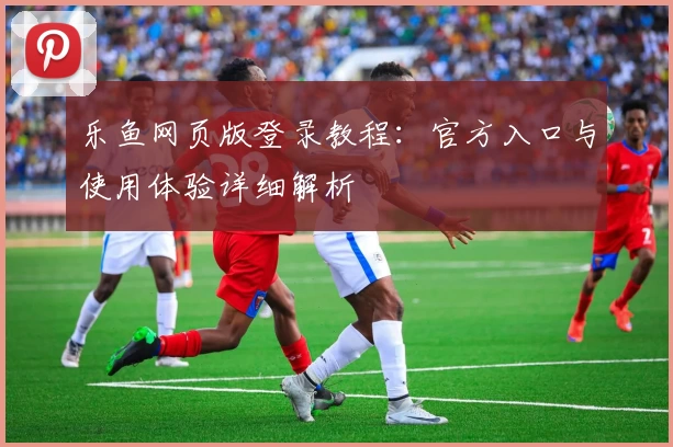 乐鱼网页版登录教程：官方入口与使用体验详细解析