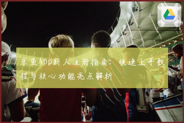 乐鱼App新人注册指南：快速上手教程与核心功能亮点解析