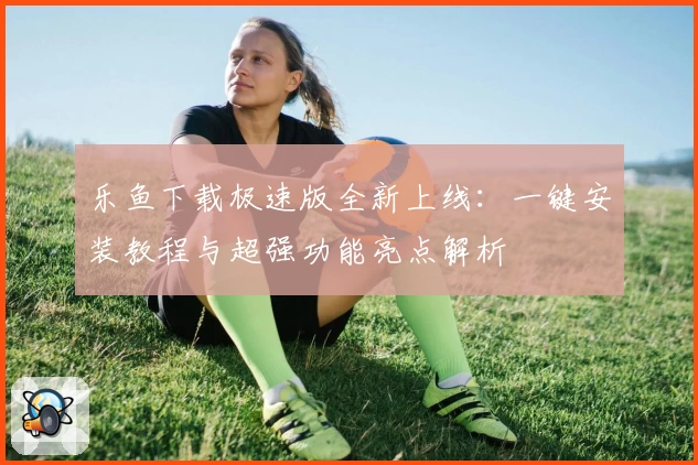 乐鱼下载极速版全新上线：一键安装教程与超强功能亮点解析