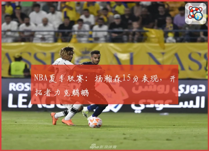 NBA夏季联赛：杨瀚森15分表现，开拓者力克鹈鹕