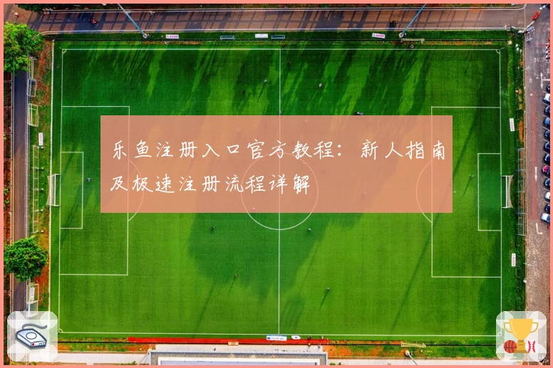 乐鱼注册入口官方教程：新人指南及极速注册流程详解