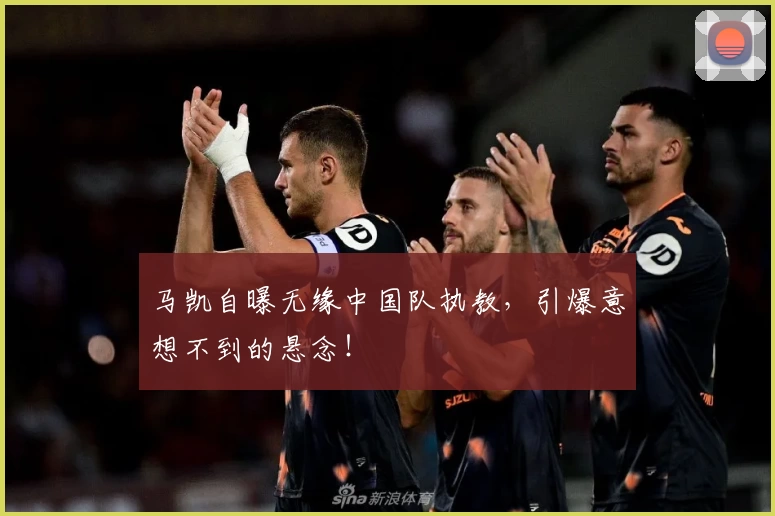 马凯自曝无缘中国队执教，引爆意想不到的悬念！