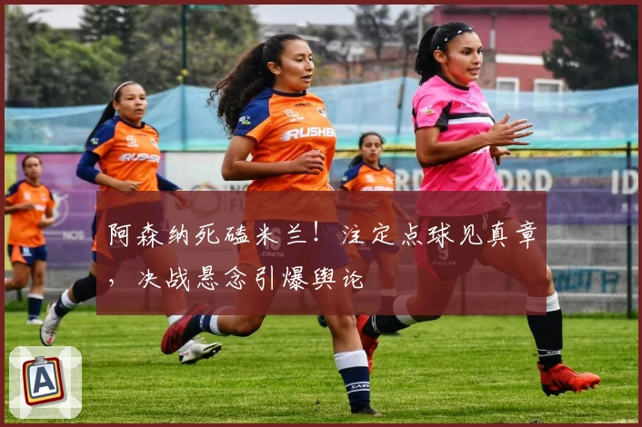 阿森纳死磕米兰!注定点球见真章,决战悬念引爆舆论
