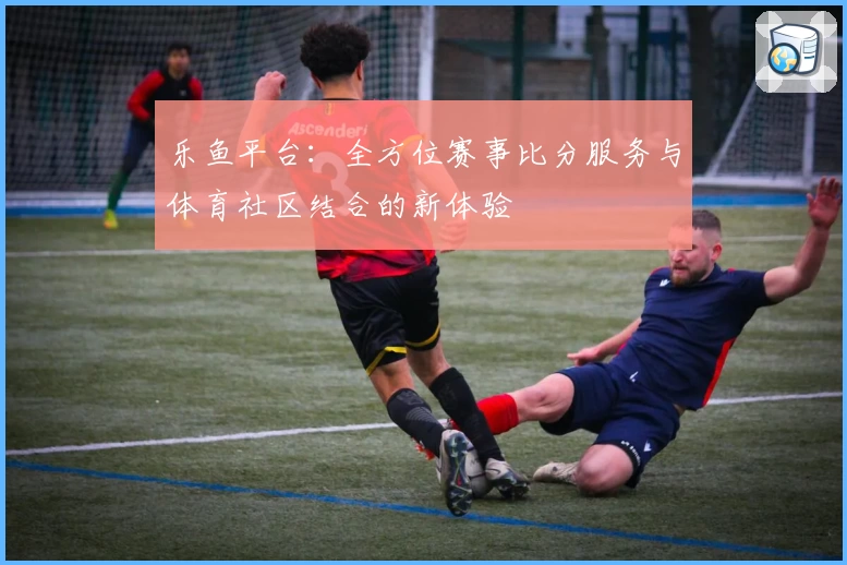 乐鱼平台：全方位赛事比分服务与体育社区结合的新体验