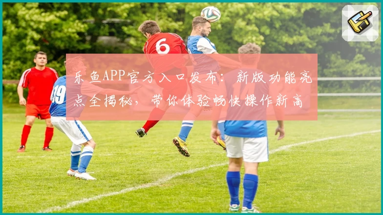 乐鱼APP官方入口发布:新版功能亮点全揭秘,带你体验畅快操作新高度