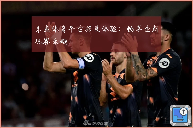 乐鱼体育平台深度体验：畅享全新观赛乐趣