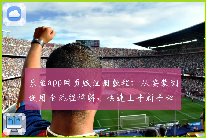 乐鱼app网页版注册教程：从安装到使用全流程详解，快速上手新手必备指南