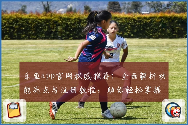 乐鱼app官网权威推荐：全面解析功能亮点与注册教程，助你轻松掌握使用技巧