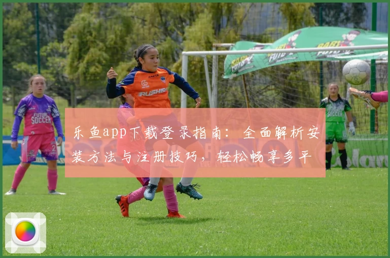 乐鱼app下载登录指南：全面解析安装方法与注册技巧，轻松畅享多平台流畅体验