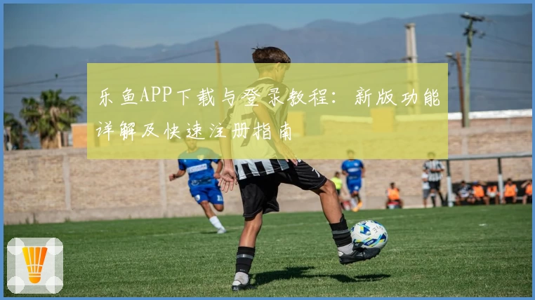 乐鱼APP下载与登录教程：新版功能详解及快速注册指南