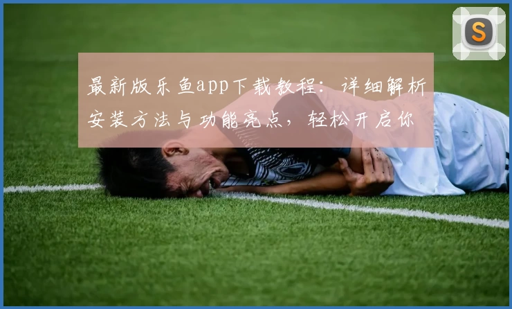 最新版乐鱼app下载教程：详细解析安装方法与功能亮点，轻松开启你的畅快体验