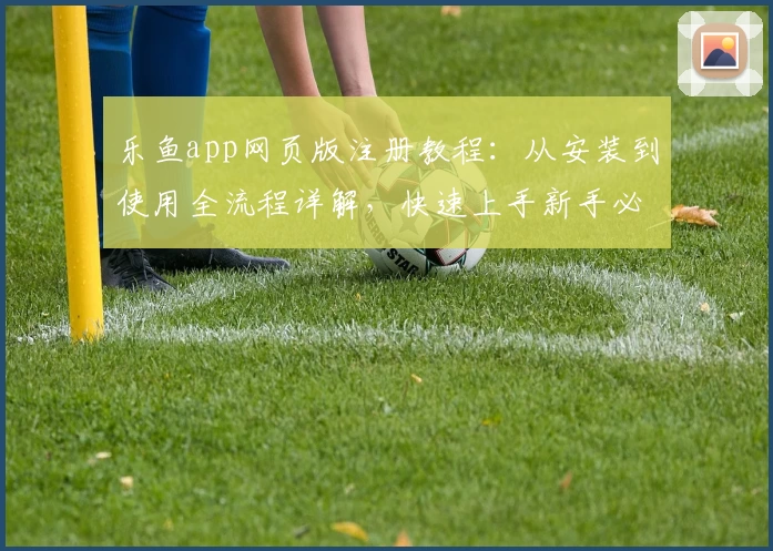 乐鱼app网页版注册教程：从安装到使用全流程详解，快速上手新手必备指南