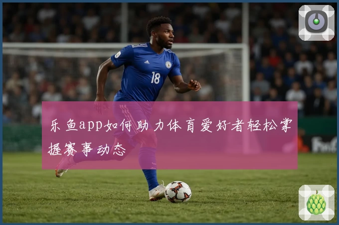 乐鱼app如何助力体育爱好者轻松掌握赛事动态