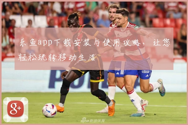 乐鱼app下载安装与使用攻略，让您轻松玩转移动生活