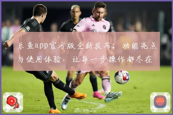 乐鱼app官方版全新发布：功能亮点与使用体验，让每一步操作都尽在掌握