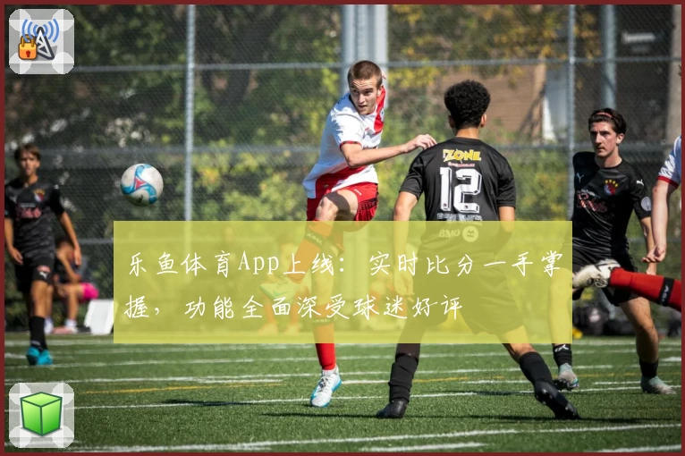 乐鱼体育App上线：实时比分一手掌握，功能全面深受球迷好评