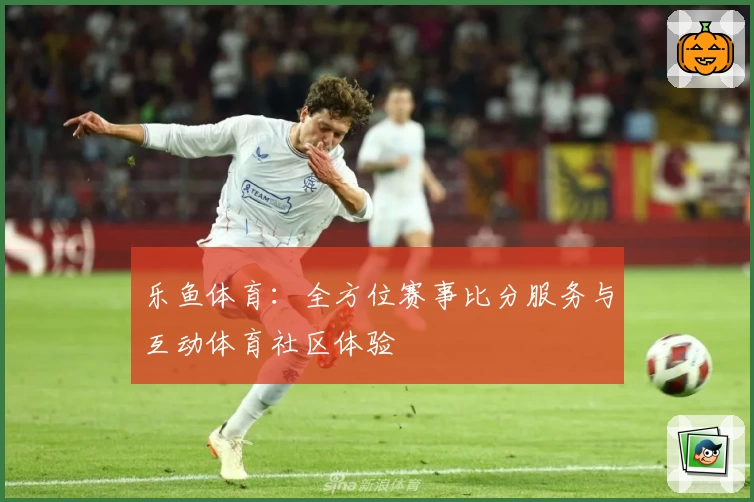 乐鱼体育：全方位赛事比分服务与互动体育社区体验