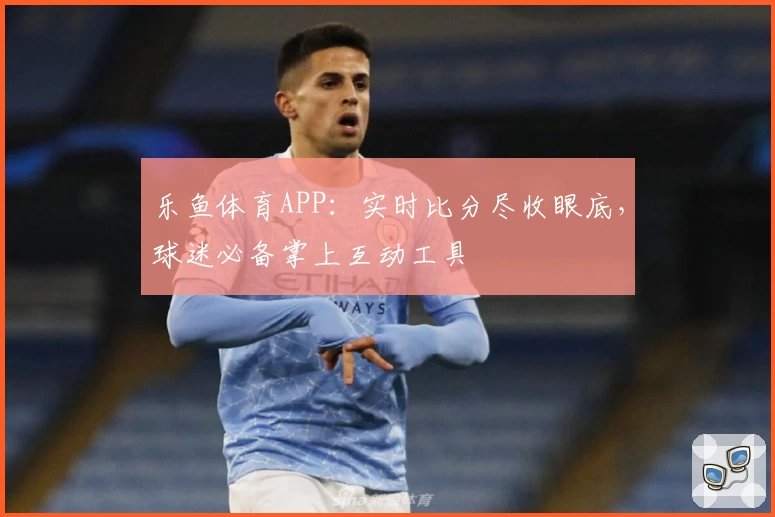 乐鱼体育APP：实时比分尽收眼底，球迷必备掌上互动工具