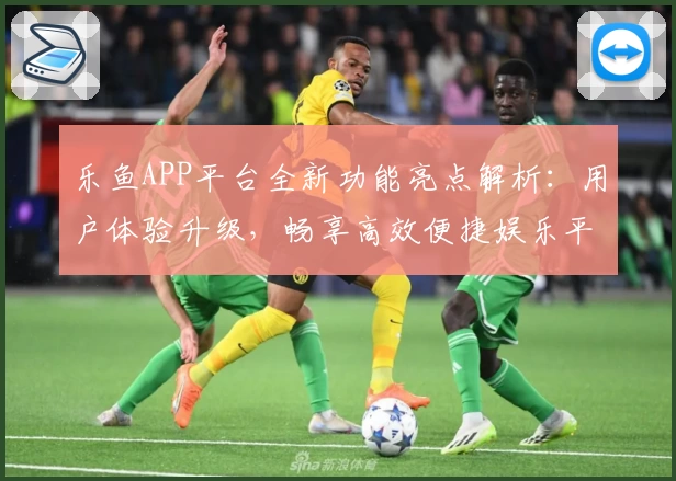 乐鱼APP平台全新功能亮点解析：用户体验升级，畅享高效便捷娱乐平台