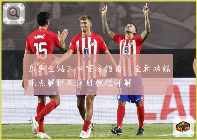 乐鱼全站入口官方指南：全新功能亮点解析及注册教程详解