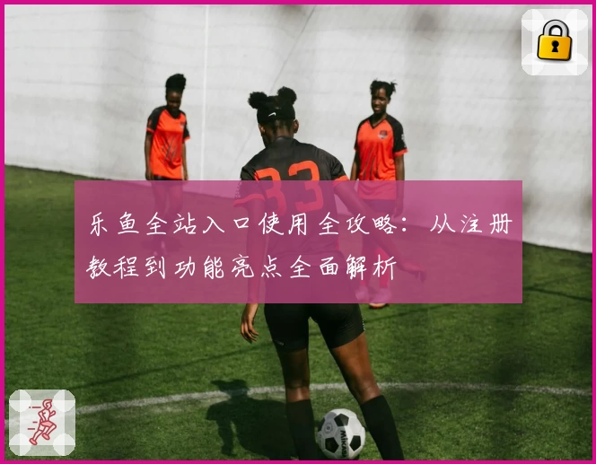 乐鱼全站入口使用全攻略：从注册教程到功能亮点全面解析