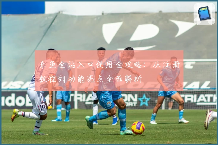 乐鱼全站入口使用全攻略：从注册教程到功能亮点全面解析