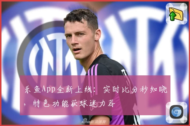 乐鱼App全新上线：实时比分秒知晓，特色功能获球迷力荐