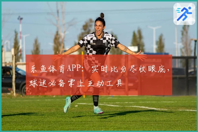 乐鱼体育APP:实时比分尽收眼底,球迷必备掌上互动工具