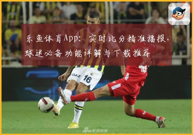 乐鱼体育App:实时比分精准播报,球迷必备功能详解与下载推荐