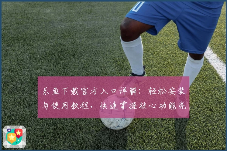 乐鱼下载官方入口详解：轻松安装与使用教程，快速掌握核心功能亮点