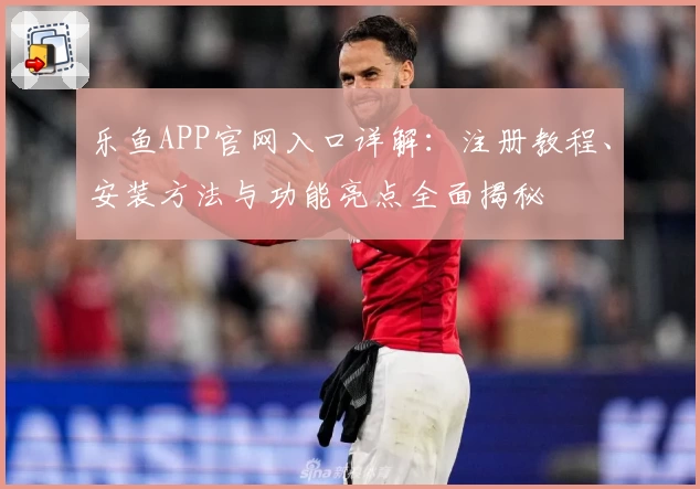 乐鱼APP官网入口详解：注册教程、安装方法与功能亮点全面揭秘