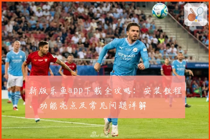 新版乐鱼app下载全攻略：安装教程、功能亮点及常见问题详解