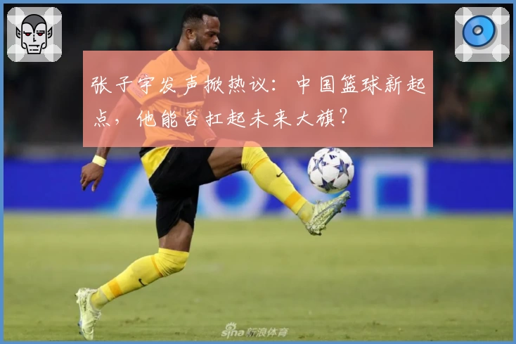 张子宇发声掀热议：中国篮球新起点，他能否扛起未来大旗？