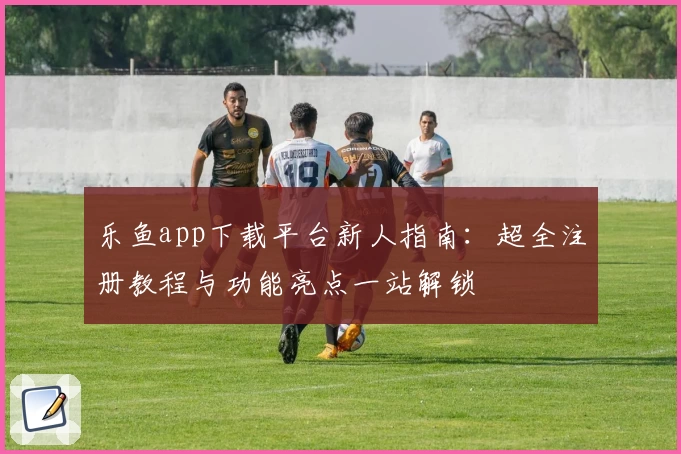 乐鱼app下载平台新人指南：超全注册教程与功能亮点一站解锁