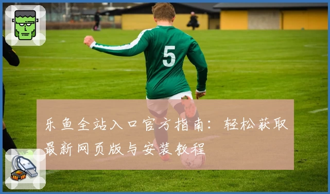 乐鱼全站入口官方指南：轻松获取最新网页版与安装教程