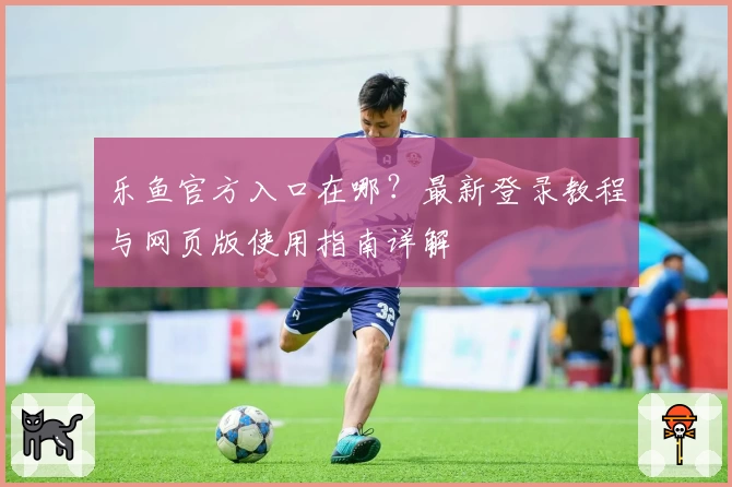 乐鱼官方入口在哪？最新登录教程与网页版使用指南详解