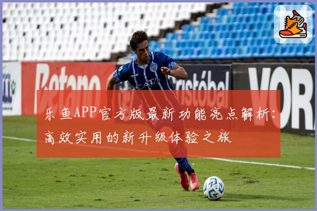 乐鱼APP官方版最新功能亮点解析：高效实用的新升级体验之旅