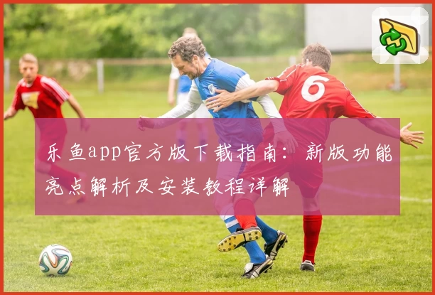 乐鱼app官方版下载指南：新版功能亮点解析及安装教程详解